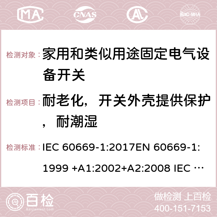 耐老化，開關外殼提供保護，耐潮濕 家用和類似用途固定電氣設備開關 第1部分:總要求 IEC 60669-1:2017EN 60669-1:1999 +A1:2002+A2:2008 IEC 60669-1:1998+AMD1:1999+AMD2:2006EN 60669-1:2018 15