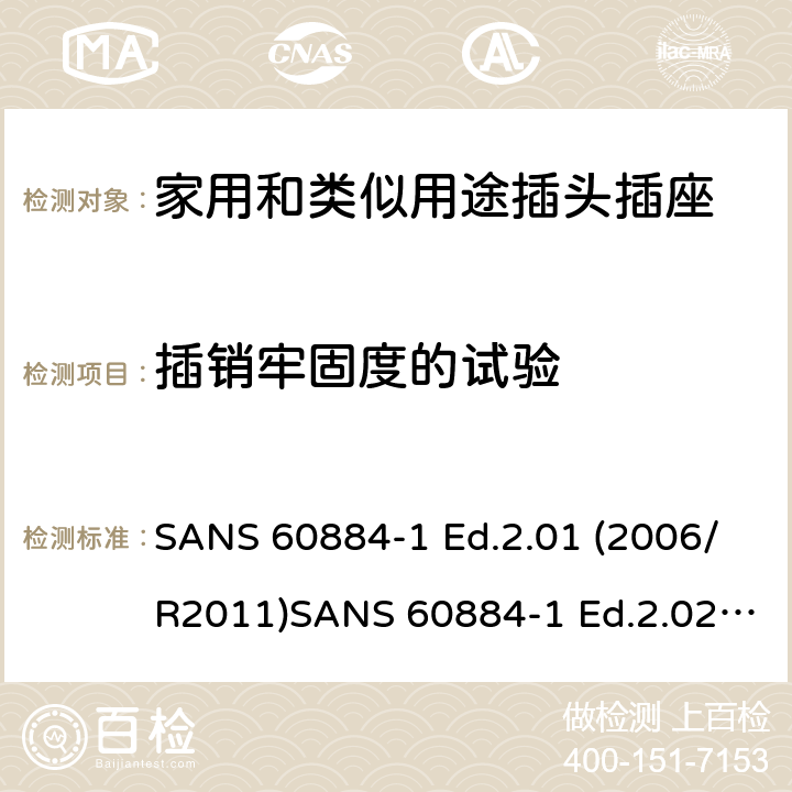 插销牢固度的试验 家用和类似用途插头插座 第1部分：通用要求 SANS 60884-1 Ed.2.01 (2006/R2011)SANS 60884-1 Ed.2.02 (2013/R2014)SANS 164-0 Ed.1.02 (2012)SANS 164-1 Ed.5.03 (2016)SANS 164-2 Ed.3.01 (2012)SANS 164-3 Ed.1.02 (2013)SANS 164-4 Ed.1.02 (2013)SANS 164-5 Ed.1.01 (2007/R2012)SANS 164-6 Ed.1.03 (2010) 24.10