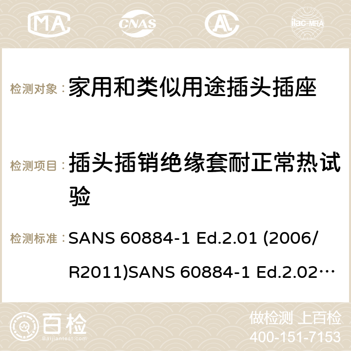 插头插销绝缘套耐正常热试验 家用和类似用途插头插座 第1部分：通用要求 SANS 60884-1 Ed.2.01 (2006/R2011)SANS 60884-1 Ed.2.02 (2013/R2014)SANS 164-0 Ed.1.02 (2012)SANS 164-1 Ed.5.03 (2016)SANS 164-2 Ed.3.01 (2012)SANS 164-3 Ed.1.02 (2013)SANS 164-4 Ed.1.02 (2013)SANS 164-5 Ed.1.01 (2007/R2012)SANS 164-6 Ed.1.03 (2010) 28.1.2