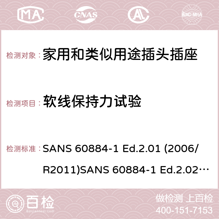 软线保持力试验 家用和类似用途插头插座 第1部分：通用要求 SANS 60884-1 Ed.2.01 (2006/R2011)SANS 60884-1 Ed.2.02 (2013/R2014)SANS 164-0 Ed.1.02 (2012)SANS 164-1 Ed.5.03 (2016)SANS 164-2 Ed.3.01 (2012)SANS 164-3 Ed.1.02 (2013)SANS 164-4 Ed.1.02 (2013)SANS 164-5 Ed.1.01 (2007/R2012)SANS 164-6 Ed.1.03 (2010) 23.2