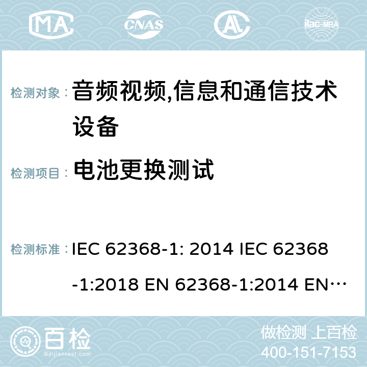 电池更换测试 音频视频,信息和通信技术设备--第1部分： 安全要求 IEC 62368-1: 2014 IEC 62368-1:2018 EN 62368-1:2014 EN 62368-1: 2014+A11:2017 CAN/CSA C22.2 No. 62368-1-14; UL 62368-1 ed.2 AS/NZS 62368.1:2018 BS EN 62368-1:2014+A11:2017 第4.8.4.3章