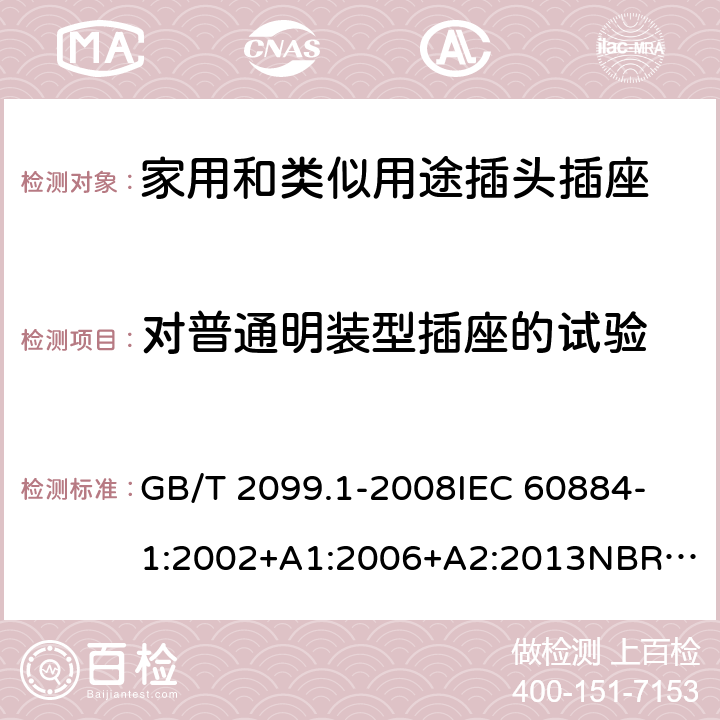 对普通明装型插座的试验 家用和类似用途插头插座 第1部分：通用要求 GB/T 2099.1-2008
IEC 60884-1:2002+A1:2006+A2:2013
NBR NM-60884-1:2010
NBR 14136:2012
DIN VDE 0620-1:2016+A1:2017
DIN VDE 0620-2-1:2016+A1:2017
SEV 1011:2009+A1:2012
DS 60884-2-D1:2017
NF C 61-314:2017 24.3