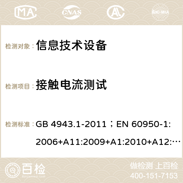 接触电流测试 信息技术设备.安全.第1部分：一般要求 GB 4943.1-2011；
EN 60950-1:2006+A11:2009+A1:2010+A12:2011+A2:2013；
IEC 60950-1:2005,2nd edition,Am1:2009 +Am2:2013； 
UL 60950-1,2nd Edition,2014-10-24；
CAN/CSA C22.2 No. 60950-1-07, 2nd Edition, 2014-10；
AS/NZS 60950-1:2011+A1 5.1