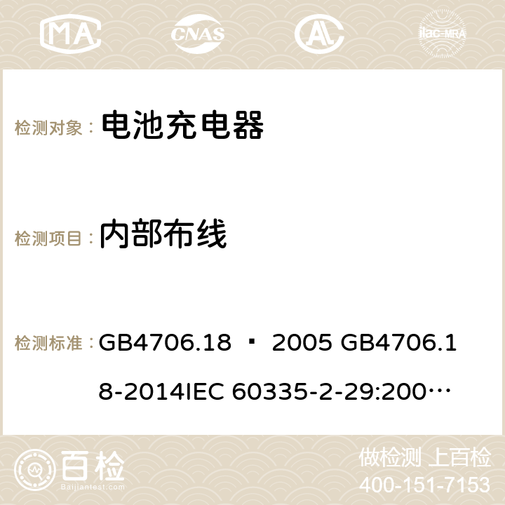 内部布线 家用和类似用途电器的安全–第2部分：电池充电器的特殊要求 GB4706.18 – 2005 

GB4706.18-2014

IEC 60335-2-29:2002 + A1:2004 + A2:2009 

IEC60335-2-29:2016 + A1: 2019

EN 60335-2-29:2004 + A2:2010 + A11: 2018 Cl. 23