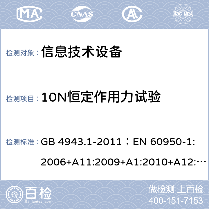 10N恒定作用力试验 信息技术设备.安全.第1部分：一般要求 GB 4943.1-2011；
EN 60950-1:2006+A11:2009+A1:2010+A12:2011+A2:2013；
IEC 60950-1:2005,2nd edition,Am1:2009 +Am2:2013； 
UL 60950-1,2nd Edition,2014-10-24；
CAN/CSA C22.2 No. 60950-1-07, 2nd Edition, 2014-10；
AS/NZS 60950-1:2011+A1 4.2.2