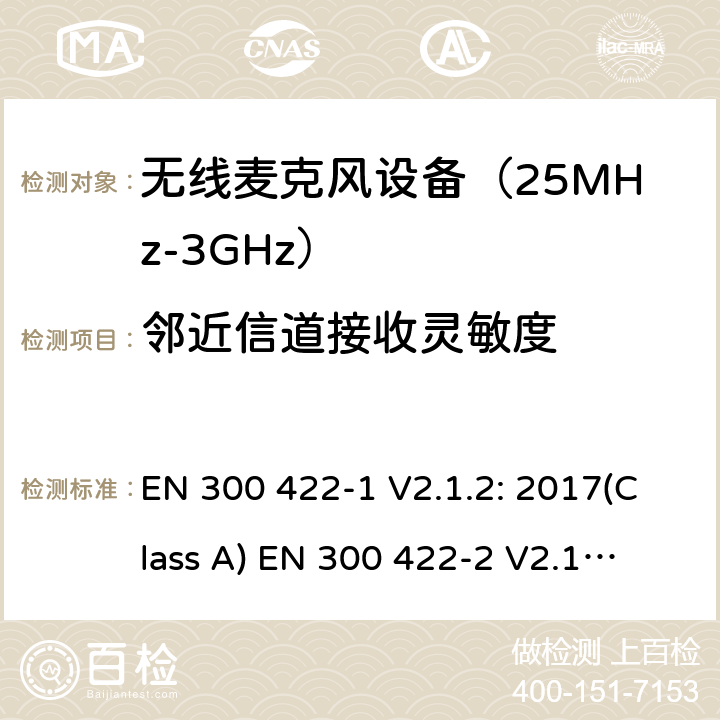 邻近信道接收灵敏度 无线麦克风设备（最高3GHz频率)电磁兼容性和无线电频谱特性：第1部分：Class A类接收机产品符合指令2014/53/EU3.2条基本要求；第2部分:Class B类接收机产品符合指令2014/53/EU3.2条基本要求;第3部分:Class C类接收机产品符合指令2014/53/EU3.2条基本要求 EN 300 422-1 V2.1.2: 2017(Class A)
 EN 300 422-2 V2.1.1: 2017(Class B)
 EN 300 422-3 V2.1.1: 2017(Class C) 条款9.3