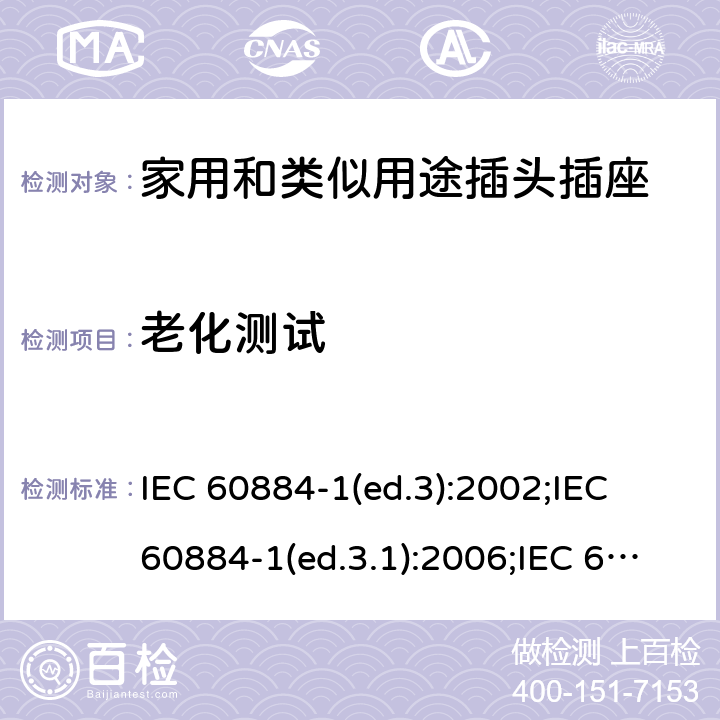 老化测试 家用和类似用途插头插座 第1部分:通用要求 IEC 60884-1(ed.3):2002;IEC 60884-1(ed.3.1):2006;IEC 60884-1:2002+AMD1:2006+AMD2:2013;J 60884-1 (JIS C 8282-1:2010);CS 0017:2003;SNI 04-3892.1:2006;TIS 166-2549:2006;IS 1293:2005;AS/NZS 60884.1:2013 cl. 16.1