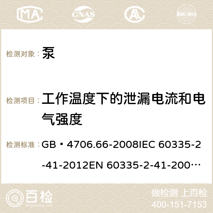 工作温度下的泄漏电流和电气强度 家用和类似用途电器的安全 泵的特殊要求 GB 4706.66-2008
IEC 60335-2-41-2012
EN 60335-2-41-2003+A1:2004+A2:2010
CSA E60335-2-41-01-2013
CSA E60335-2-41-2013
 
AS/NZS 60335.2.41:2013+A1:2018 13