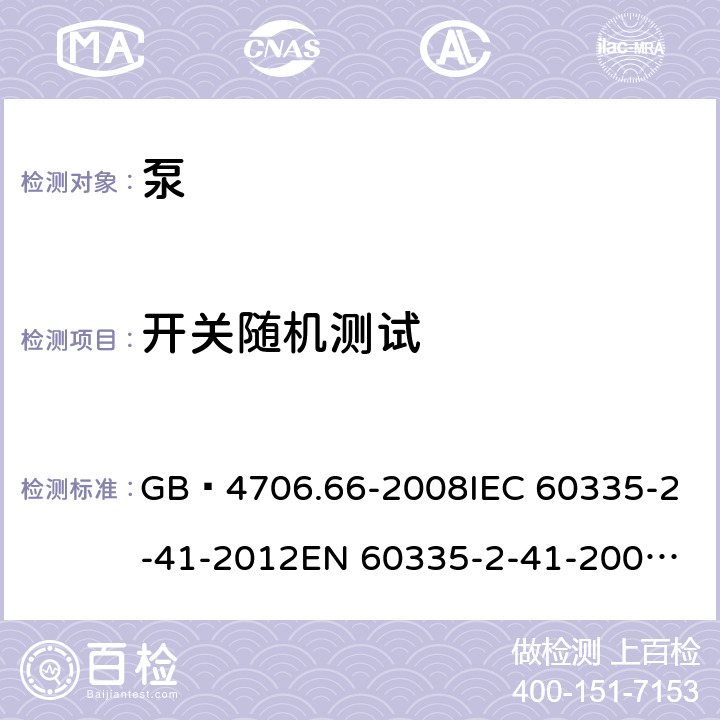 开关随机测试 家用和类似用途电器的安全 泵的特殊要求 GB 4706.66-2008
IEC 60335-2-41-2012
EN 60335-2-41-2003+A1:2004+A2:2010
CSA E60335-2-41-01-2013
CSA E60335-2-41-2013
 
AS/NZS 60335.2.41:2013+A1:2018 附录H