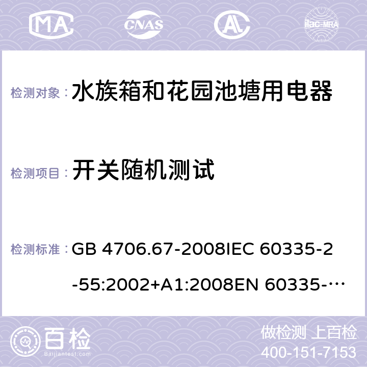 开关随机测试 家用和类似用途电器的安全 第2-55部分：水族箱和花园池塘用电器的特殊要求 GB 4706.67-2008
IEC 60335-2-55:2002+A1:2008
EN 60335-2-55:2003 +A1:2008 +A11:2018 
EN 60335-2-55:2003+A1:2008 
 
AS/NZS 60335.2.55:2011 附录H