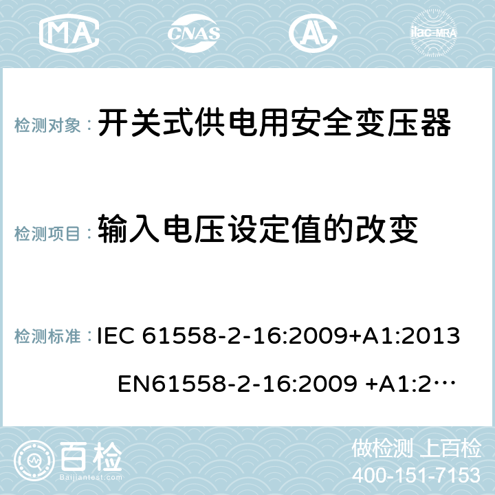 输入电压设定值的改变 电力变压器、电源装置和类似产品-安全-第2-16部分开关型电源用变压器的特殊要求 IEC 61558-2-16:2009+A1:2013 EN61558-2-16:2009 +A1:2013 BS EN61558-2-16:2009 +A1:2013 GB/T 19212.17-2013 AS/NZS 61558.16:2010+A1:2010+A2:2012+A3:2014 10