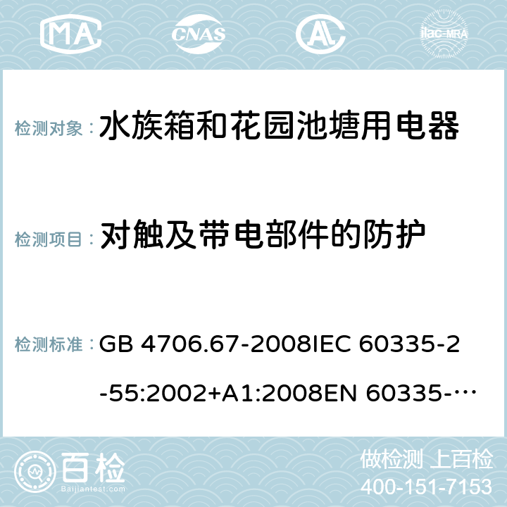 对触及带电部件的防护 家用和类似用途电器的安全 第2-55部分：水族箱和花园池塘用电器的特殊要求 GB 4706.67-2008
IEC 60335-2-55:2002+A1:2008
EN 60335-2-55:2003 +A1:2008 +A11:2018 
EN 60335-2-55:2003+A1:2008 
 
AS/NZS 60335.2.55:2011 8