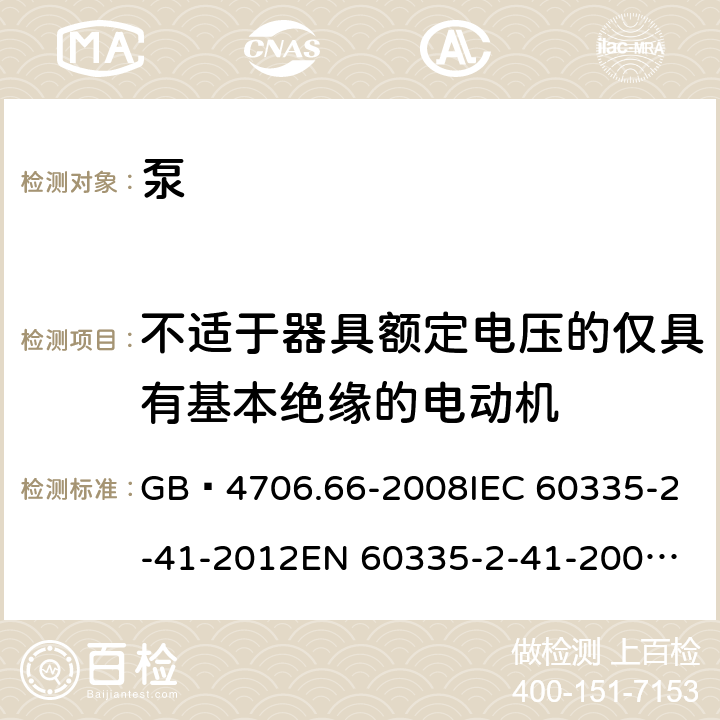 不适于器具额定电压的仅具有基本绝缘的电动机 家用和类似用途电器的安全 泵的特殊要求 GB 4706.66-2008
IEC 60335-2-41-2012
EN 60335-2-41-2003+A1:2004+A2:2010
CSA E60335-2-41-01-2013
CSA E60335-2-41-2013
 
AS/NZS 60335.2.41:2013+A1:2018 附录I