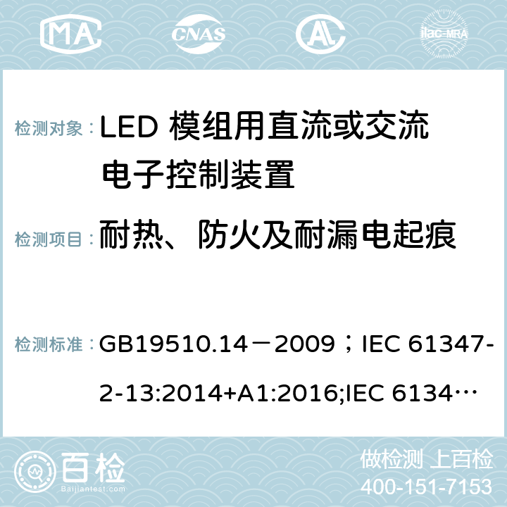 耐热、防火及耐漏电起痕 灯的控制装置.第2-13部分:LED模块用直流或交流电子控制装置的特殊要求 GB19510.14－2009
；IEC 61347-2-13:2014+A1:2016;IEC 61347-2-13:2014;
EN 61347-2-13:2014+A1:2017;EN 61347-2-13:2014;BSEN 61347-2-13:2014+A1:2017;BSEN 61347-2-13:2014; AS/NZS IEC 61347.2.13-2013;AS 61347.2.13:2018 19