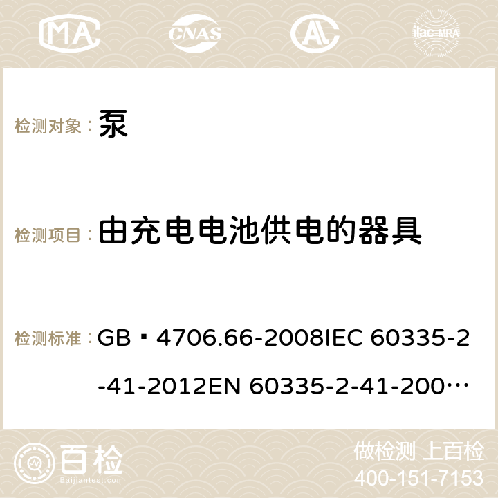 由充电电池供电的器具 家用和类似用途电器的安全 泵的特殊要求 GB 4706.66-2008
IEC 60335-2-41-2012
EN 60335-2-41-2003+A1:2004+A2:2010
CSA E60335-2-41-01-2013
CSA E60335-2-41-2013
 
AS/NZS 60335.2.41:2013+A1:2018 附录B