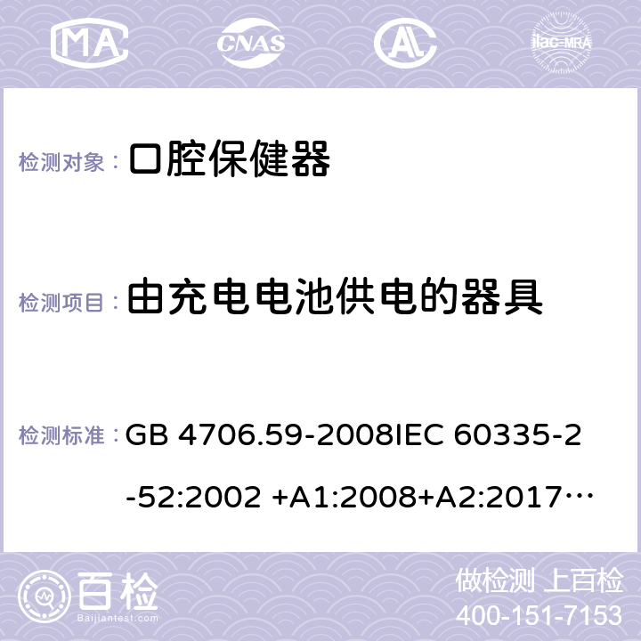 由充电电池供电的器具 家用和类似用途电器的安全 第2-52部分：口腔保健器的特殊要求 GB 4706.59-2008
IEC 60335-2-52:2002 +A1:2008+A2:2017
EN 60335-2-52:2003+A1：2008+A11:2010+A12:2019 EN 60335-2-52:
2003+A1:2008+A11:2010
AS/NZS 60335.52:2006 +A1:2009
CSA E60335-2-52-01-2014 附录B