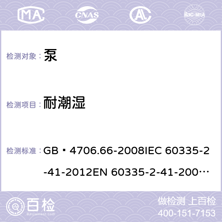 耐潮湿 家用和类似用途电器的安全 泵的特殊要求 GB 4706.66-2008
IEC 60335-2-41-2012
EN 60335-2-41-2003+A1:2004+A2:2010
CSA E60335-2-41-01-2013
CSA E60335-2-41-2013
 
AS/NZS 60335.2.41:2013+A1:2018 15