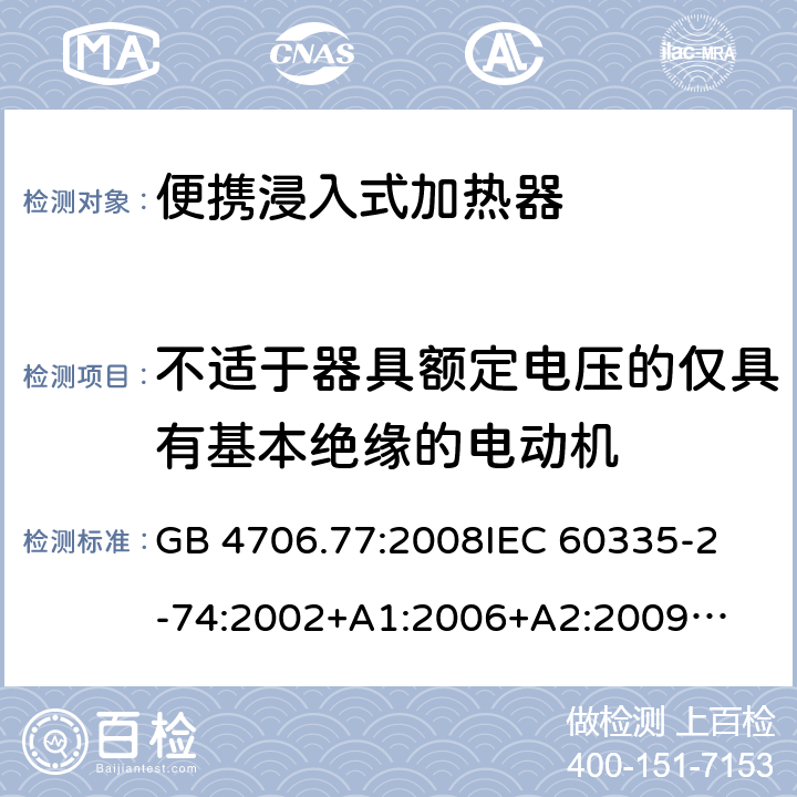 不适于器具额定电压的仅具有基本绝缘的电动机 家用电器及类似电器的安全 第二部分-便携式水加热器的特殊要求 GB 4706.77:2008
IEC 60335-2-74:2002
+A1:2006+A2:2009
EN 60335-2-74:2003+A1:2006+
A2:2009+A11:2018
AS/NZS 60335.2.74:2018
 附录I