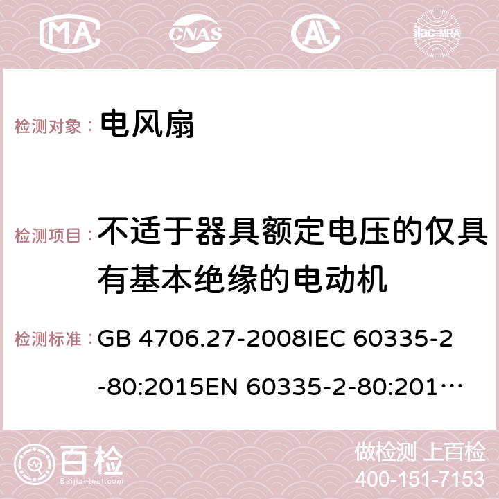 不适于器具额定电压的仅具有基本绝缘的电动机 家用和类似用途电器-安全-第2-80部分:风扇的特殊要求 GB 4706.27-2008
IEC 60335-2-80:2015
EN 60335-2-80:2015
EN 60335-2-80:2003+A1:2004+A2:2009 
AS/NZS 60335.2.80:
2016+A1:2020 附录I