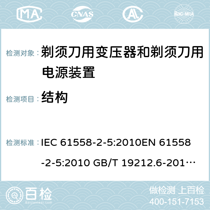 结构 电力变压器、电源装置和类似产品-安全-第2-5部分 剃须刀用变压器和剃须刀用电源装置的特殊要求 IEC 61558-2-5:2010
EN 61558-2-5:2010 GB/T 19212.6-2013
AS/NZS 61558.2.5:2011+A1:2012 
 19