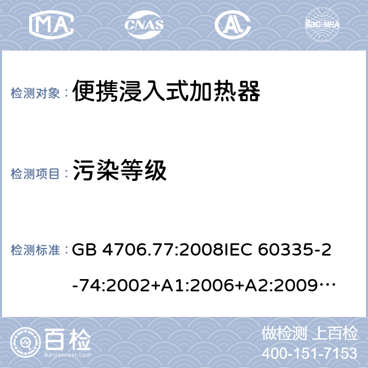 污染等级 家用电器及类似电器的安全 第二部分-便携式水加热器的特殊要求 GB 4706.77:2008
IEC 60335-2-74:2002
+A1:2006+A2:2009
EN 60335-2-74:2003+A1:2006+
A2:2009+A11:2018
AS/NZS 60335.2.74:2018
 附录M