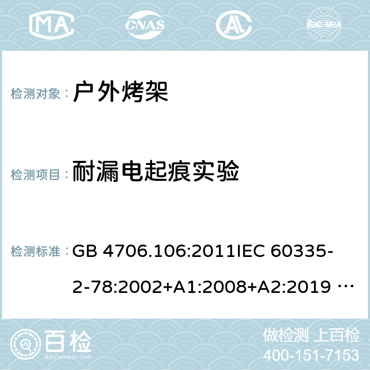 耐漏电起痕实验 家用电器及类似电器的安全 第二部分-户外烤架的特殊要求 GB 4706.106:2011
IEC 60335-2-78:2002+A1:2008+A2:2019 
EN 60335-2-78: 2003+A1:2008+A11:2020
AS/NZS 60335.2.78:2005 + A1:2006+A2:2009
 附录N