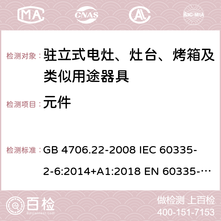 元件 家用和类似用途电器的安全 驻立式电灶、灶台、烤箱及类似用途器具的特殊要求 GB 4706.22-2008 
IEC 60335-2-6:2014+A1:2018 EN 60335-2-6:
2015+A1:2020+A11:2020 
EN 60335-2-6:2015
AS/NZS 60335.2.6:2014+A1:2015+A2:2019 24