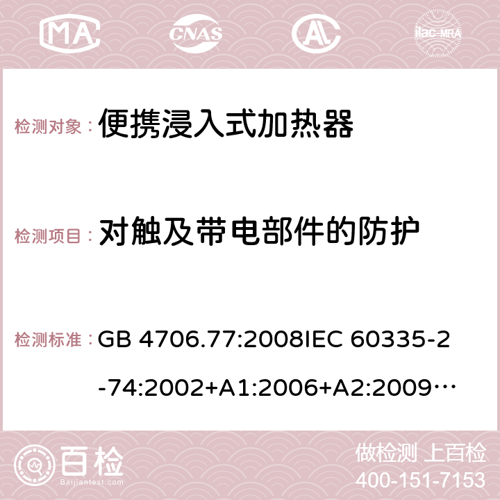 对触及带电部件的防护 家用电器及类似电器的安全 第二部分-便携式水加热器的特殊要求 GB 4706.77:2008
IEC 60335-2-74:2002
+A1:2006+A2:2009
EN 60335-2-74:2003+A1:2006+
A2:2009+A11:2018
AS/NZS 60335.2.74:2018
 8