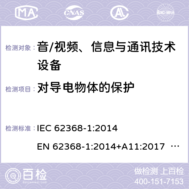 对导电物体的保护 音/视频、信息与通讯技术设备-第1部分 安全要求 IEC 62368-1:2014 EN 62368-1:2014+A11:2017 BS EN 62368-1:2014+A11:2017 UL62368-1:2014 CAN/CSA C22.2 No. 62368-1-14 IEC62368-1:2018 EN IEC62368-1:2020+A11:2020 CSA/UL 62368-1:2019 SASO-IEC62368-1 J62368-1(H30) AS/NZS 62368.1:2018 Annex P