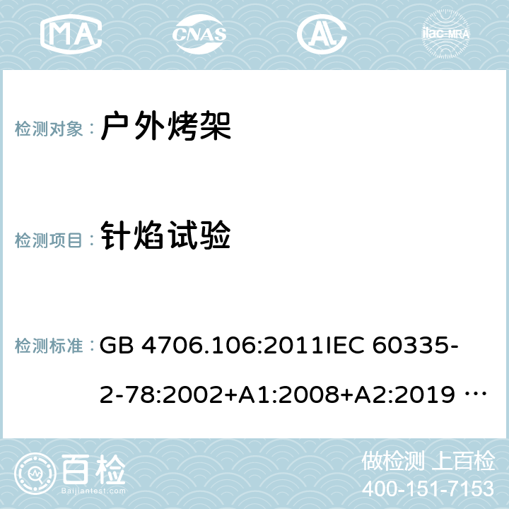 针焰试验 家用电器及类似电器的安全 第二部分-户外烤架的特殊要求 GB 4706.106:2011
IEC 60335-2-78:2002+A1:2008+A2:2019 
EN 60335-2-78: 2003+A1:2008+A11:2020
AS/NZS 60335.2.78:2005 + A1:2006+A2:2009
 附录E