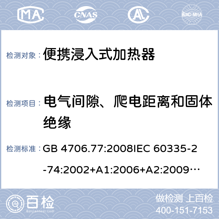 电气间隙、爬电距离和固体绝缘 家用电器及类似电器的安全 第二部分-便携式水加热器的特殊要求 GB 4706.77:2008
IEC 60335-2-74:2002
+A1:2006+A2:2009
EN 60335-2-74:2003+A1:2006+
A2:2009+A11:2018
AS/NZS 60335.2.74:2018
 29