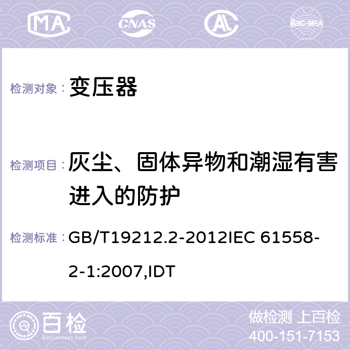 灰尘、固体异物和潮湿有害进入的防护 电力变压器、电源、电抗器和类似产品的安全 第2部分:一般用途分离变压器和内装分离变压器的电源的特殊要求和试验 GB/T19212.2-2012
IEC 61558-2-1:2007,IDT 17