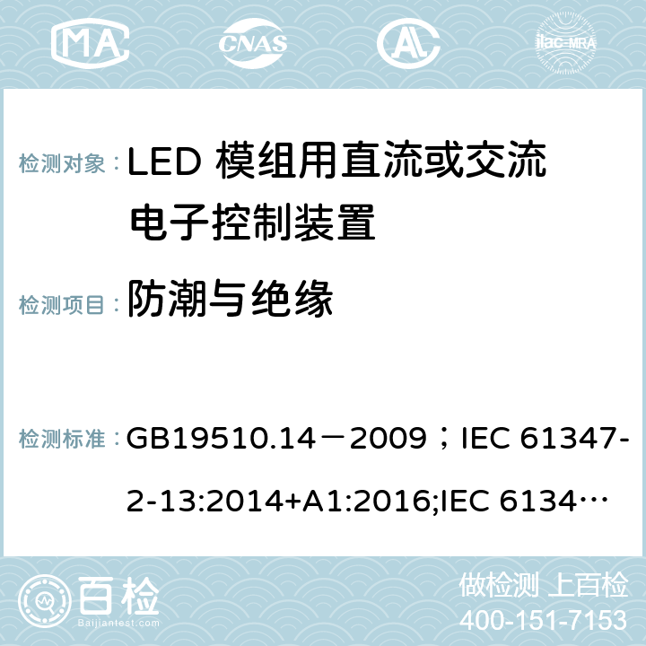 防潮与绝缘 灯的控制装置.第2-13部分:LED模块用直流或交流电子控制装置的特殊要求 GB19510.14－2009
；IEC 61347-2-13:2014+A1:2016;IEC 61347-2-13:2014;
EN 61347-2-13:2014+A1:2017;EN 61347-2-13:2014;BSEN 61347-2-13:2014+A1:2017;BSEN 61347-2-13:2014; AS/NZS IEC 61347.2.13-2013;AS 61347.2.13:2018 11
