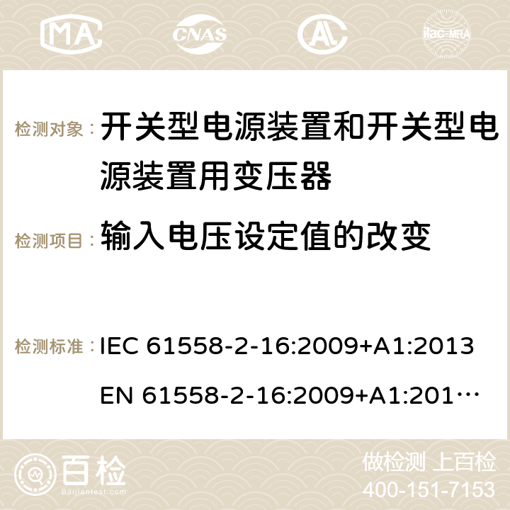 输入电压设定值的改变 电源电压为1 100V及以下的变压器、电抗器、电源装置和类似产品的安全 第17部分：开关型电源装置和开关型电源装置用变压器的特殊要求和试验 IEC 61558-2-16:2009+A1:2013
EN 61558-2-16:2009+A1:2013
AS/NZS 61558.2.16:2010+A1:2010+A2:2010+A3:2014 10