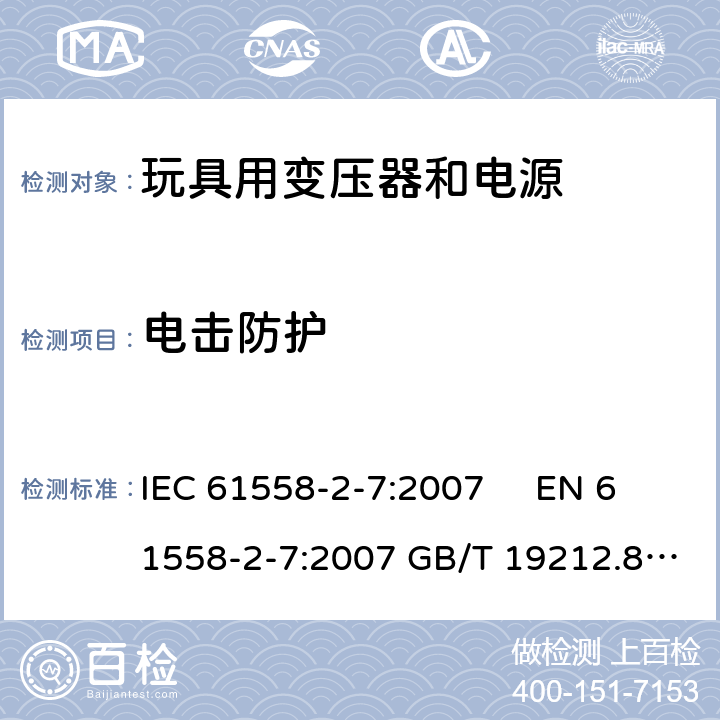 电击防护 电力变压器、电源、电抗器和类似产品的安全 第2-7部分玩具用变压器和电源的特殊要求和试验 IEC 61558-2-7:2007 EN 61558-2-7:2007 GB/T 19212.8-2012 
AS/NZS61558.2.7:2008 +A1:2012 BS EN 61558-2-7:2009 9