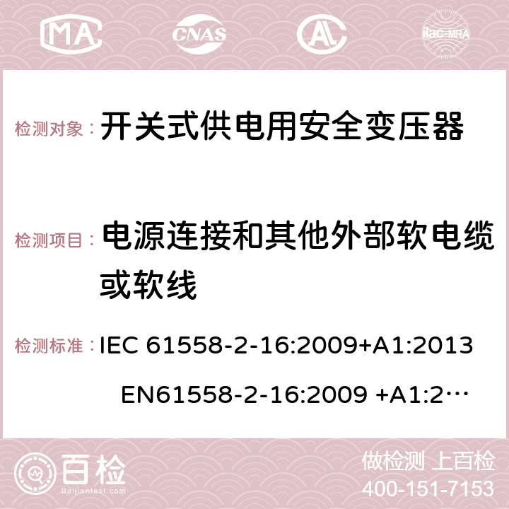 电源连接和其他外部软电缆或软线 电力变压器、电源装置和类似产品-安全-第2-16部分开关型电源用变压器的特殊要求 IEC 61558-2-16:2009+A1:2013 EN61558-2-16:2009 +A1:2013 BS EN61558-2-16:2009 +A1:2013 GB/T 19212.17-2013 AS/NZS 61558.16:2010+A1:2010+A2:2012+A3:2014 22