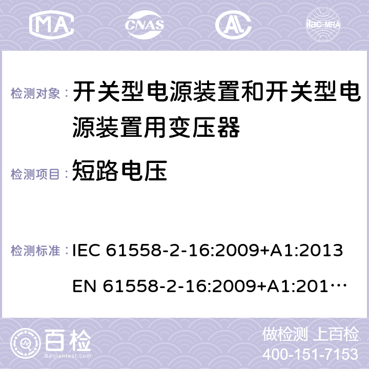 短路电压 电源电压为1 100V及以下的变压器、电抗器、电源装置和类似产品的安全 第17部分：开关型电源装置和开关型电源装置用变压器的特殊要求和试验 IEC 61558-2-16:2009+A1:2013
EN 61558-2-16:2009+A1:2013
AS/NZS 61558.2.16:2010+A1:2010+A2:2010+A3:2014 13