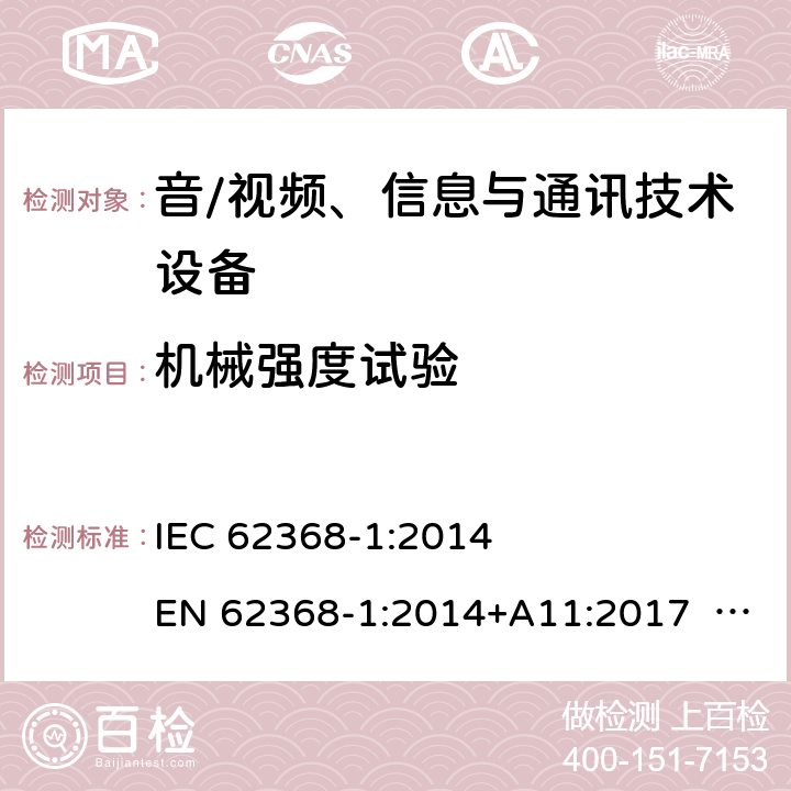 机械强度试验 音/视频、信息与通讯技术设备-第1部分 安全要求 IEC 62368-1:2014 EN 62368-1:2014+A11:2017 BS EN 62368-1:2014+A11:2017 UL62368-1:2014 CAN/CSA C22.2 No. 62368-1-14 IEC62368-1:2018 EN IEC62368-1:2018+A11:2020 CSA/UL 62368-1:2019 SASO-IEC62368-1 J62368-1(H30) AS/NZS 62368.1:2018 Annex T