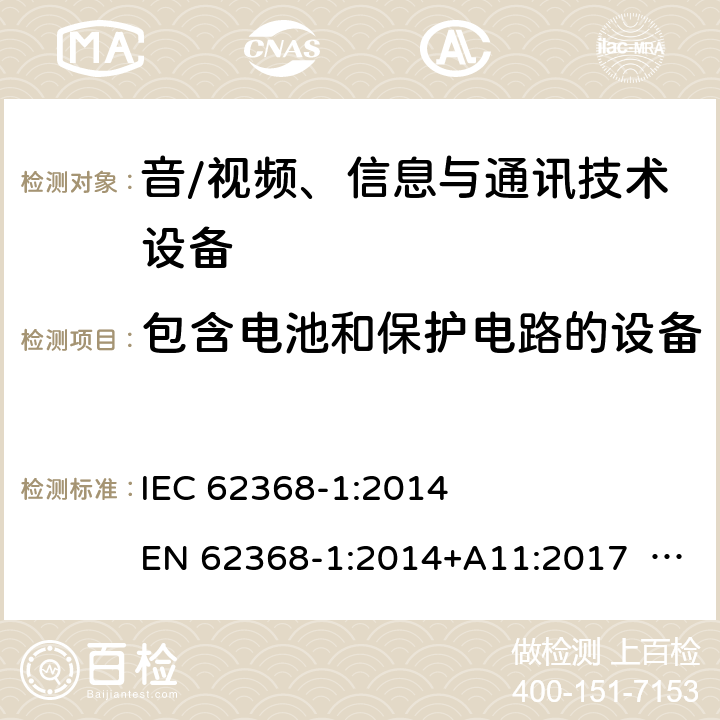 包含电池和保护电路的设备 音/视频、信息与通讯技术设备-第1部分 安全要求 IEC 62368-1:2014 EN 62368-1:2014+A11:2017 BS EN 62368-1:2014+A11:2017 UL62368-1:2014 CAN/CSA C22.2 No. 62368-1-14 IEC62368-1:2018 EN IEC62368-1:2020+A11:2020 CSA/UL 62368-1:2019 SASO-IEC62368-1 J62368-1(H30) AS/NZS 62368.1:2018 Annex M