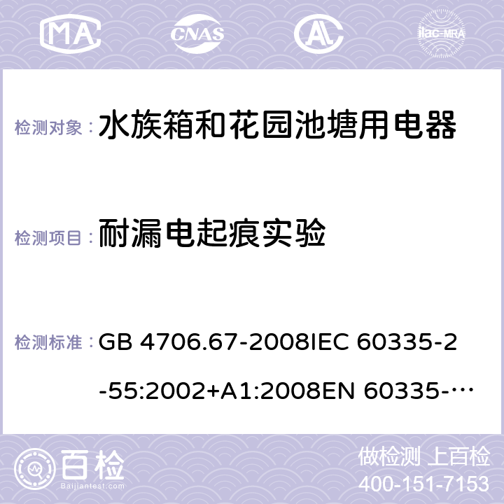 耐漏电起痕实验 家用和类似用途电器的安全 第2-55部分：水族箱和花园池塘用电器的特殊要求 GB 4706.67-2008
IEC 60335-2-55:2002+A1:2008
EN 60335-2-55:2003 +A1:2008 +A11:2018 
EN 60335-2-55:2003+A1:2008 
 
AS/NZS 60335.2.55:2011 附录N