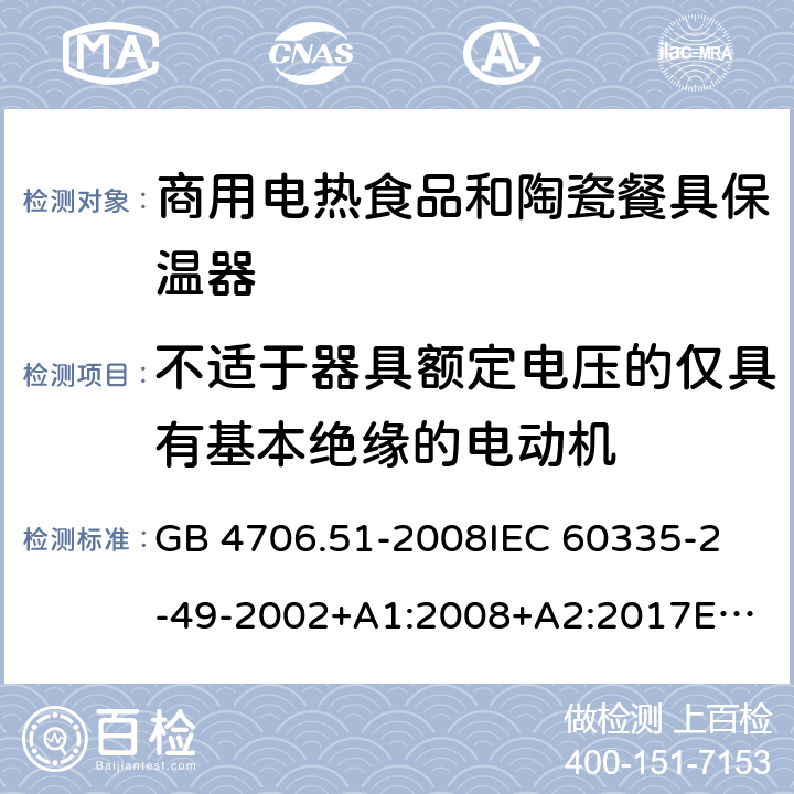 不适于器具额定电压的仅具有基本绝缘的电动机 家用和类似用途电器的安全 商用电热食品和陶瓷餐具保温器的特殊要求 GB 4706.51-2008
IEC 60335-2-49-2002+A1:2008+A2:2017
EN 60335-2-49:2003+A1:2008+
A11:2012+A2:2019
CSA E60335-2-49-01-CAN/CSA-2001 附录I