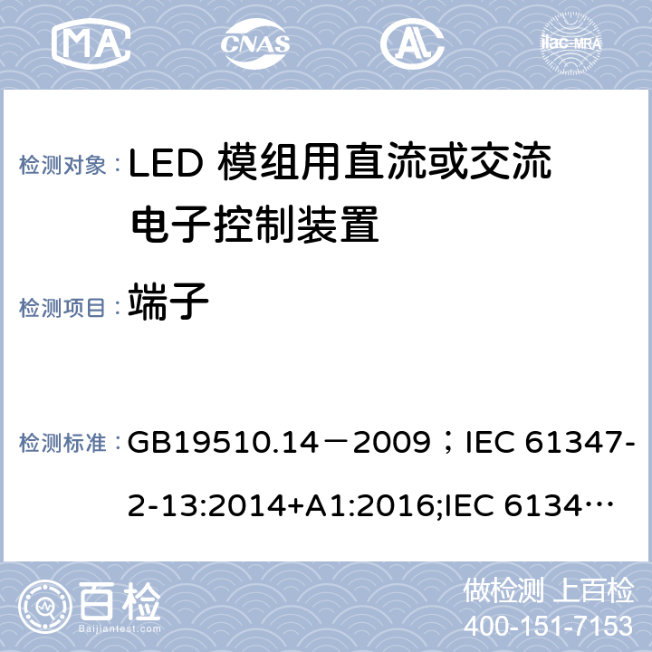 端子 灯的控制装置.第2-13部分:LED模块用直流或交流电子控制装置的特殊要求 GB19510.14－2009
；IEC 61347-2-13:2014+A1:2016;IEC 61347-2-13:2014;
EN 61347-2-13:2014+A1:2017;EN 61347-2-13:2014;BSEN 61347-2-13:2014+A1:2017;BSEN 61347-2-13:2014; AS/NZS IEC 61347.2.13-2013;AS 61347.2.13:2018 9