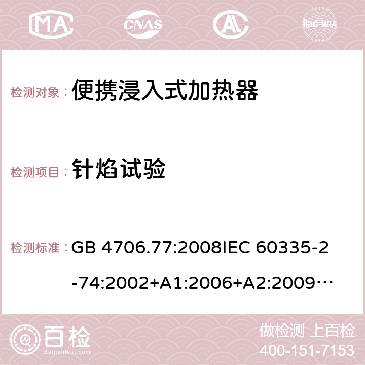 针焰试验 家用电器及类似电器的安全 第二部分-便携式水加热器的特殊要求 GB 4706.77:2008
IEC 60335-2-74:2002
+A1:2006+A2:2009
EN 60335-2-74:2003+A1:2006+
A2:2009+A11:2018
AS/NZS 60335.2.74:2018
 附录E