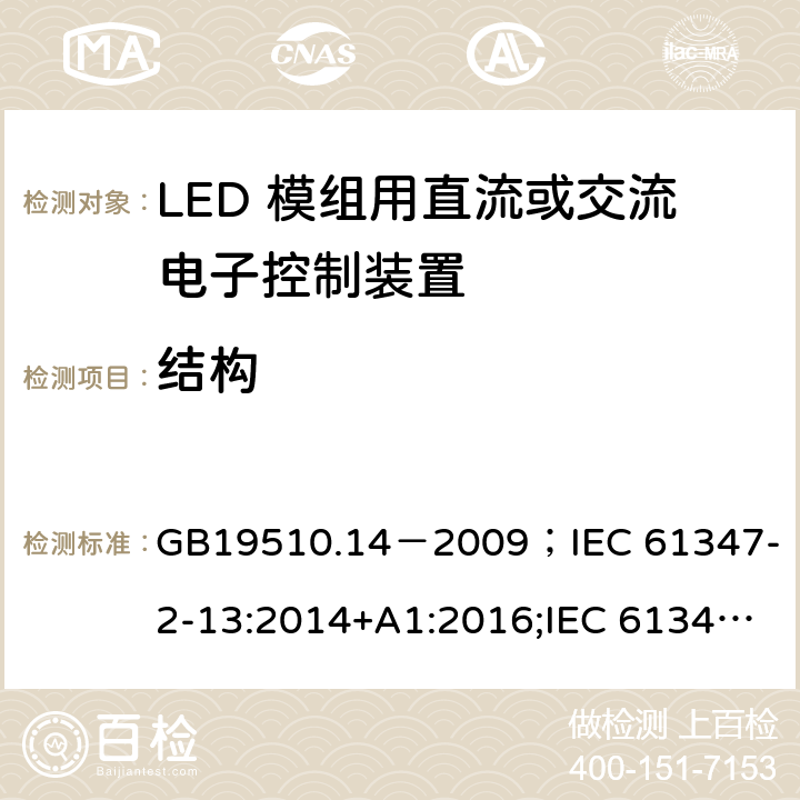 结构 灯的控制装置.第2-13部分:LED模块用直流或交流电子控制装置的特殊要求 GB19510.14－2009
；IEC 61347-2-13:2014+A1:2016;IEC 61347-2-13:2014;
EN 61347-2-13:2014+A1:2017;EN 61347-2-13:2014;BSEN 61347-2-13:2014+A1:2017;BSEN 61347-2-13:2014; AS/NZS IEC 61347.2.13-2013;AS 61347.2.13:2018 16