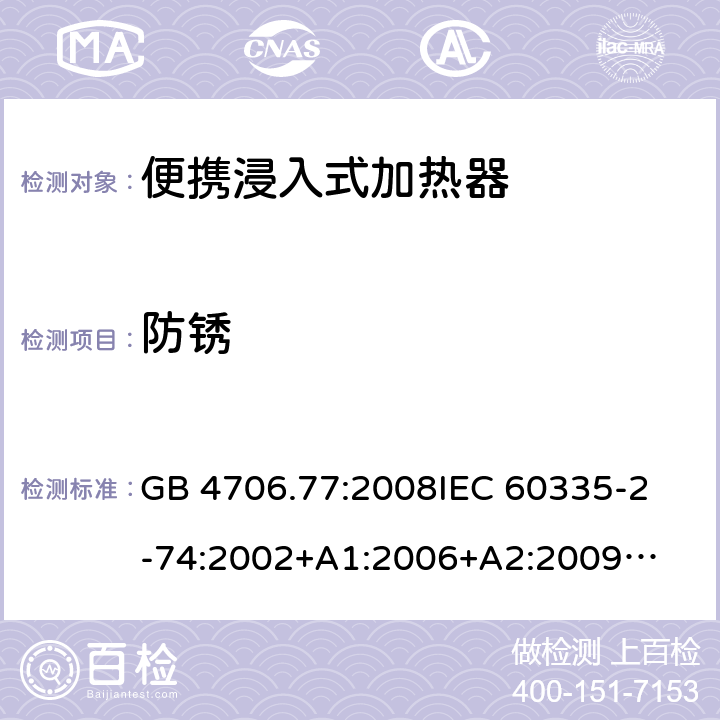 防锈 家用电器及类似电器的安全 第二部分-便携式水加热器的特殊要求 GB 4706.77:2008
IEC 60335-2-74:2002
+A1:2006+A2:2009
EN 60335-2-74:2003+A1:2006+
A2:2009+A11:2018
AS/NZS 60335.2.74:2018
 31