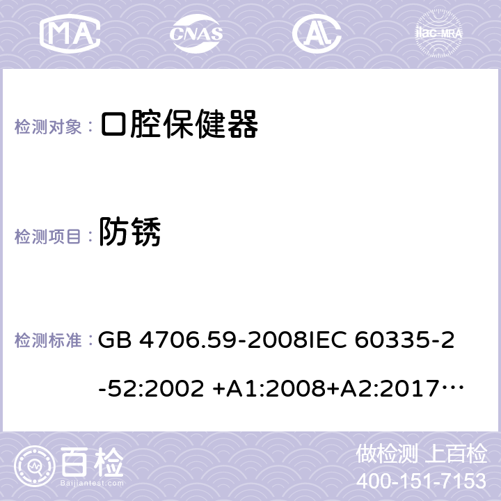 防锈 家用和类似用途电器的安全 第2-52部分：口腔保健器的特殊要求 GB 4706.59-2008
IEC 60335-2-52:2002 +A1:2008+A2:2017
EN 60335-2-52:2003+A1：2008+A11:2010+A12:2019 EN 60335-2-52:
2003+A1:2008+A11:2010
AS/NZS 60335.52:2006 +A1:2009
CSA E60335-2-52-01-2014 31