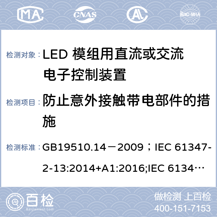 防止意外接触带电部件的措施 灯的控制装置.第2-13部分:LED模块用直流或交流电子控制装置的特殊要求 GB19510.14－2009
；IEC 61347-2-13:2014+A1:2016;IEC 61347-2-13:2014;
EN 61347-2-13:2014+A1:2017;EN 61347-2-13:2014;BSEN 61347-2-13:2014+A1:2017;BSEN 61347-2-13:2014; AS/NZS IEC 61347.2.13-2013;AS 61347.2.13:2018 8