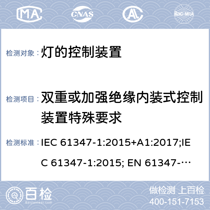 双重或加强绝缘内装式控制装置特殊要求 灯的控制装置 第1部分：一般要求和安全要求 IEC 61347-1:2015+A1:2017;IEC 61347-1:2015;
 EN 61347-1:2015+A1:2018；EN 61347-1:2015;BSEN 61347-1:2015;
AS/NZS 61347.1:2002 ；AS/NZS 61347.1:2016;AS/NZS 61347.1:2016+A1:2018 附录O