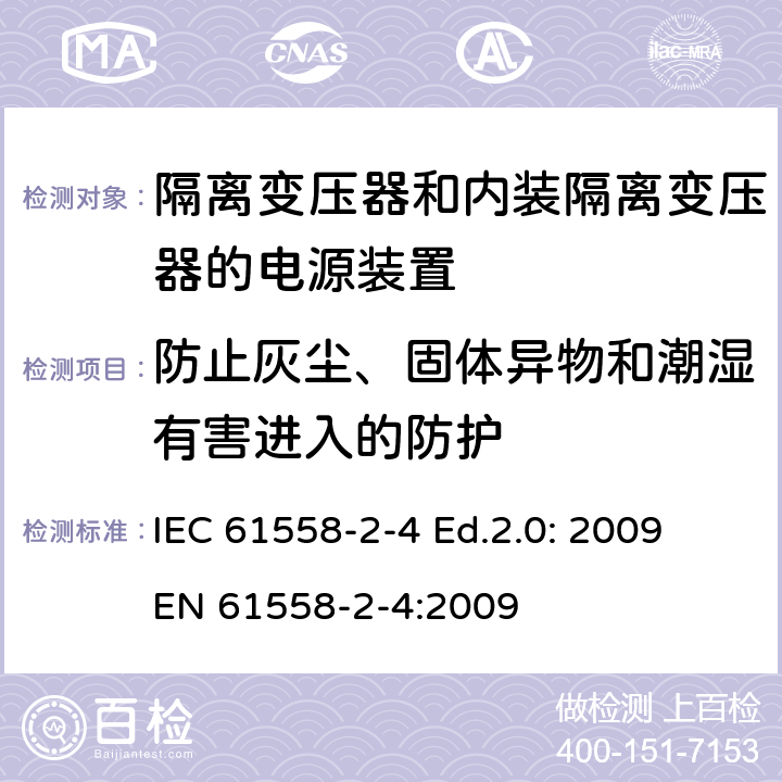 防止灰尘、固体异物和潮湿有害进入的防护 电源电压为1 100V及以下的变压器、电抗器、电源装置和类似产品的安全 第2-4部分：隔离变压器和内装隔离变压器的电源装置的特殊要求和试验 IEC 61558-2-4 Ed.2.0: 2009
EN 61558-2-4:2009 17