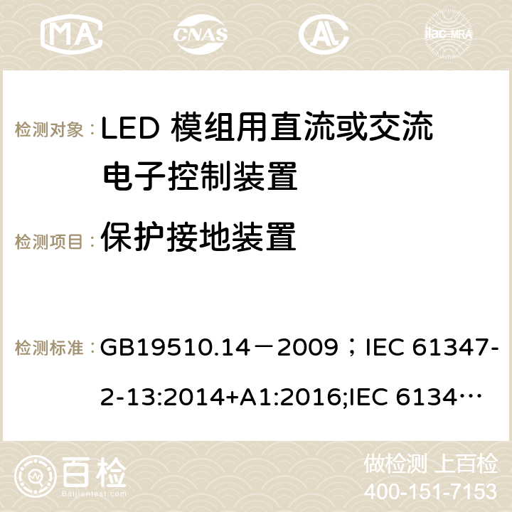 保护接地装置 灯的控制装置.第2-13部分:LED模块用直流或交流电子控制装置的特殊要求 GB19510.14－2009
；IEC 61347-2-13:2014+A1:2016;IEC 61347-2-13:2014;
EN 61347-2-13:2014+A1:2017;EN 61347-2-13:2014;BSEN 61347-2-13:2014+A1:2017;BSEN 61347-2-13:2014; AS/NZS IEC 61347.2.13-2013;AS 61347.2.13:2018 10